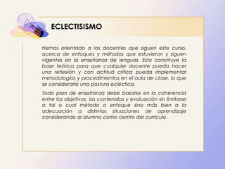 ECLECTISISMO
Hemos orientado a los docentes que siguen este curso,
acerca de enfoques y métodos que estuvieron y siguen
vigentes en la enseñanza de lenguas. Esto constituye la
base teórica para que cualquier docente pueda hacer
una reflexión y con actitud crítica pueda implementar
metodologías y procedimientos en el aula de clase, lo que
se consideraría una postura ecléctica.
Todo plan de enseñanza debe basarse en la coherencia
entre los objetivos, los contenidos y evaluación sin limitarse
a tal o cual método o enfoque sino más bien a la
adecuación a distintas situaciones de aprendizaje
considerando al alumno como centro del currículo.
 