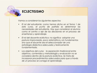 ECLECTISISMO
Vamos a considerar los siguientes aspectos:
• El rol del estudiante: como hemos dicho en el Tema 1 de
este curso, el punto de partida es determinar las
necesidades del estudiante. Hay que considerar al alumno
como el centro o eje de las decisiones en el proceso de
enseñanza y aprendizaje.
• El rol del docente ecléctico: no significa adoptar una
postura improvisada, poco sistemática y sin fundamentos
sino que el docente sea el seleccionador de una
estrategia didáctica adecuada y teóricamente
fundamentada.
• Los objetivos del curso: la separación tradicional entre
objetivos, contenidos y metodología y evaluación no se
considera dentro de la postura ecléctica. Se trata de
incorporar procedimientos adecuados para que a través
de un proceso se consiga el aprendizaje.
 