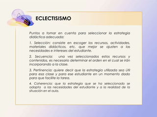 ECLECTISISMO
Puntos a tomar en cuenta para seleccionar la estrategia
didáctica adecuada:
1. Selección: consiste en escoger los recursos, actividades,
materiales didácticos, etc. que mejor se ajusten a las
necesidades e intereses del estudiante.
2. Secuencia: una vez seleccionados estos recursos y
contenidos, es necesario determinar el orden en el cual se irán
incorporando a la clase.
3. Pertinencia: quiere decir que la estrategia utilizada sea útil
para esa clase y para ese estudiante en un momento dado
para que facilite la tarea.
4. Coherencia: que la estrategia que se ha seleccionado se
adapta a las necesidades del estudiante y a la realidad de la
situación en el aula.
 