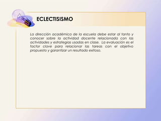 ECLECTISISMO
La dirección académica de la escuela debe estar al tanto y
conocer sobre la actividad docente relacionada con las
actividades y estrategias usadas en clase. La evaluación es el
factor clave para relacionar las tareas con el objetivo
propuesto y garantizar un resultado exitoso.
 