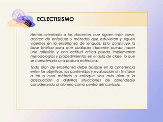 ECLECTISISMO
Hemos orientado a los docentes que siguen este curso,
acerca de enfoques y métodos que estuvieron y siguen
vigentes en la enseñanza de lenguas. Esto constituye la
base teórica para que cualquier docente pueda hacer
una reflexión y con actitud crítica pueda implementar
metodologías y procedimientos en el aula de clase, lo que
se consideraría una postura ecléctica.
Todo plan de enseñanza debe basarse en la coherencia
entre los objetivos, los contenidos y evaluación sin limitarse
a tal o cual método o enfoque sino más bien a la
adecuación a distintas situaciones de aprendizaje
considerando al alumno como centro del currículo.
 