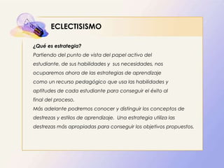 ECLECTISISMO
¿Qué es estrategia?
Partiendo del punto de vista del papel activo del
estudiante, de sus habilidades y sus necesidades, nos
ocuparemos ahora de las estrategias de aprendizaje
como un recurso pedagógico que usa las habilidades y
aptitudes de cada estudiante para conseguir el éxito al
final del proceso.
Más adelante podremos conocer y distinguir los conceptos de
destrezas y estilos de aprendizaje. Una estrategia utiliza las
destrezas más apropiadas para conseguir los objetivos propuestos.
 