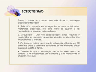 ECLECTISISMO
Puntos a tomar en cuenta para seleccionar la estrategia
didáctica adecuada:
1. Selección: consiste en escoger los recursos, actividades,
materiales didácticos, etc. que mejor se ajusten a las
necesidades e intereses del estudiante.
2. Secuencia: una vez seleccionados estos recursos y
contenidos, es necesario determinar el orden en el cual se irán
incorporando a la clase.
3. Pertinencia: quiere decir que la estrategia utilizada sea útil
para esa clase y para ese estudiante en un momento dado
para que facilite la tarea.
4. Coherencia: que la estrategia que se ha seleccionado se
adapta a las necesidades del estudiante y a la realidad de la
situación en el aula.
 