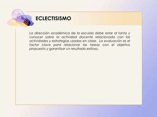 ECLECTISISMO
La dirección académica de la escuela debe estar al tanto y
conocer sobre la actividad docente relacionada con las
actividades y estrategias usadas en clase. La evaluación es el
factor clave para relacionar las tareas con el objetivo
propuesto y garantizar un resultado exitoso.
 
