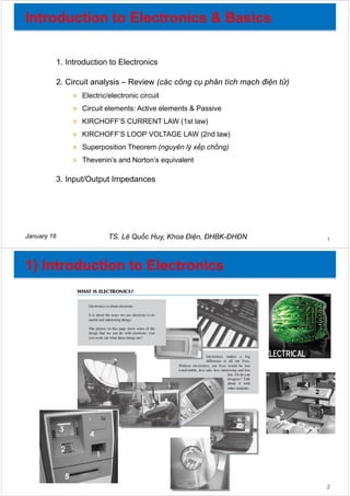 1. Introduction to Electronics
2. Circuit analysis – Review (các công cụ phân tích mạch điện tử)
 Electric/electronic circuit
 Circuit elements: Active elements & Passive
 KIRCHOFF’S CURRENT LAW (1st law)
 KIRCHOFF’S LOOP VOLTAGE LAW (2nd law)
 Superposition Theorem (nguyên lý xếp chồng)
 Thevenin’s and Norton’s equivalent
3. Input/Output Impedances
TS. Lê Quốc Huy, Khoa Điện, ĐHBK-ĐHĐNJanuary 16 1
2
 