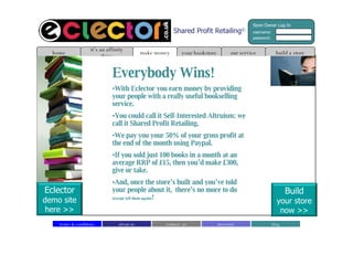Everybody Wins! With Eclector you earn money by providing your people with a really useful bookselling service. You could call it Self-Interested Altruism; we call it Shared Profit Retailing.  We pay you your 50% of your gross profit at the end of the month using Paypal.  If you sold just 100 books in a month at an average RRP of £15, then you’d make £300, give or take.  And, once the store’s built and you’ve told your people about it,  there’s no more to do  (except tell them again) ! build a store home it’s an affinity thing make money our service your bookstore Shared Profit Retailing © about us contact  us blog investors terms & conditions Build your store now >> Eclector demo site here >> Store Owner Log In username: password: 