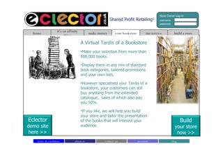 Shared Profit Retailing © A Virtual Tardis of a Bookstore Make your selection from more than 800,000 books. Display them in any mix of standard book categories, tailored promotions and your own lists.  However specialised your Tardis of a bookstore, your customers can still buy anything from the extended catalogue,  sales of which also pay you 50%. If you like, we will help you build your store and tailor the presentation of the books that will interest your audience. build a store home it’s an affinity thing make money our service your bookstore Store Owner Log In username: password: about us contact  us blog investors terms & conditions Build your store now >> Eclector demo site here >> 