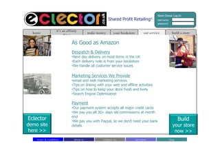 Shared Profit Retailing © As Good as Amazon Despatch & Delivery Next day delivery on most items in the UK Each delivery note is from your bookstore We handle all customer service issues Marketing Services We Provide email and web marketing services Tips on linking with your web and offline activities Tips on how to keep your store fresh and lively Search Engine Optimisation Payment Our payment system accepts all major credit cards We pay you all 30+ days old commissions at month end We pay you with Paypal, so we don’t need your bank details build a store home it’s an affinity thing make money our service your bookstore about us contact  us blog investors terms & conditions Store Owner Log In username: password: Build your store now >> Eclector demo site here >> 