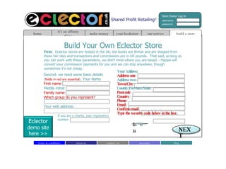 Shared Profit Retailing © Build Your Own Eclector Store First :  Eclector stores are hosted in the UK, the books are British and are shipped from these fair isles and transactions and commissions are in UK pounds.  That said, as long as you can work with these parameters, we don’t mind where you are based – Paypal will convert your commission payments for you and we can ship anywhere, though sometimes it’s not cheap. Second: we need some basic details  ( fields in red are essential ).  Your Name First name : Middle initial: Family name : Which group do you represent? Your web address: If you are a charity, your registration number: build a store home it’s an affinity thing make money our service your bookstore about us contact  us blog investors terms & conditions Your Address Address one : Address two: Town/City : County/Province/State: Postcode : Country : Phone : Email : Confirm email : Type the security code below in the box : 12we34 NEXT Store Owner Log In username: password: Eclector demo site here >> 