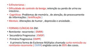 • Esfincterianas :
• Dificuldade de controle da bexiga ;retenção ou perda de urina ou
intestino .
• Cognitivas :Problemas de memória , de atenção, do processamento
de informações ( lentificação )
• Mentais: Alterações de humor , depressão e ansiedade .
• FORMAS CLÍNICAS DA EM:
• Remitente- recorrente ( EMRR)
• Secundária Progressiva ( EMSP)
• Primária Progressiva (EMPP)
• A primeira forma de Esclerose Múltiplas chamada surto-remissão ou
remitante-recorrente ( EMRR) engloba cerca de 85% dos casos.
 