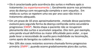 • Ele é caracterizado pela ocorrência dos surtos e melhora após o
tratamento (ou espontaneamento ). Geralmente ocorre nos primeiros
anos da doença com recuperação completa e sem sequelas . Em
média os surtos se repetem uma vez por ano caso não inicie o
tratamento adequado.
• Em um prazo de 10 anos aproximadamente , metade desse pacientes
evoluirá para segunda forma da doença conhecida como secundária
progressiva (EMSP) .Nesta etapa o paciente não se recuperam
plenamente dos surtos e acumulam sequelas .Eles tem ,por exemplo,
uma perda visual definitiva ou maior dificuldade para andar , o que
pode levar a necessidade de auxílio para mobilidade ou locomoção,
como apoio de bengalas ou cadeira de rodas .
• Nos 10% dos casos restantes ocorrera chamada forma progressiva
primária (EMPP ) ,quando ocorre gradativamente piora dos surtos.
 