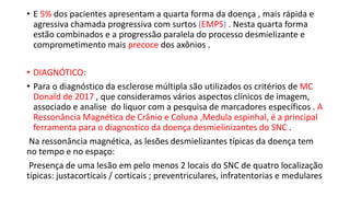• E 5% dos pacientes apresentam a quarta forma da doença , mais rápida e
agressiva chamada progressiva com surtos (EMPS) . Nesta quarta forma
estão combinados e a progressão paralela do processo desmielizante e
comprometimento mais precoce dos axônios .
• DIAGNÓTICO:
• Para o diagnóstico da esclerose múltipla são utilizados os critérios de MC
Donald de 2017 , que consideramos vários aspectos clínicos de imagem,
associado e analise do liquor com a pesquisa de marcadores específicos . A
Ressonância Magnética de Crânio e Coluna ,Medula espinhal, é a principal
ferramenta para o diagnostico da doença desmielinizantes do SNC .
Na ressonância magnética, as lesões desmielizantes típicas da doença tem
no tempo e no espaço:
Presença de uma lesão em pelo menos 2 locais do SNC de quatro localização
típicas: justacorticais / corticais ; preventriculares, infratentorias e medulares
 