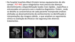 • No hospital Israelista Albert Einstein temos equipamentos de alto
campo ( PET-RM) para o diagnóstico mais preciso das doenças
desmielinizante a disponibilização laudos mais rápidos , específicos e
estruturados em parceria com a medicina diagnóstica Eintein , onde
se detalha as características de cada paciente incorporado análises
alinhadas ao desenvolvimento do conhecimento na identificação e
interpretações das imagens obtida , o que ampliam os seguimento
clínico na avaliação da eficácia e da segurança dos diversos
tratamentos .
 