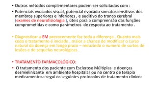• Outros métodos complementares podem ser solicitados com :
• Potenciais evocados visual, potencial evocado somatossensitivos dos
membros superiores e inferiores , e auditivo do tronco cerebral
(exames de neurofisiologia ), úteis para a compreensão das funções
comprometidas e como parámetros de resposta ao tratamento .
• Diagnosticar a EM precocemente faz toda a diferença . Quanto mais
cedo o tratamento é iniciado , maior a chance de modificar o curso
natural da doença em longo prazo – reduzindo o numero de surtos de
lesões e de sequelas neurológicas .
• TRATAMENTO FARMACOLÓGICO:
• O tratamento dos paciente com Esclerose Múltiplas e doenças
desmielinizante em ambiente hospitalar ou no centro de terapia
medicamentosa segui os seguintes protocolos de tratamento clínico:
 