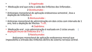 • 1 Fingolimode:
• Medicação oral que evita a saída dos linfócitos dos linfonodos .
• 2 Ocrelizumabe :
• Anticorpos monoclonal de aplicação endovenosa semestral , leva a
depleção de linfócitos B.
• 3 Alentuzumabe :
• Anticorpo monoclonal de administração em dois ciclos com intervalo de 1
ano, leva a depleção de lifocitos T e B .
• 4 Cladribina:
• Medicação oral , cuja administração é realizada em 2 ciclos anuais (
depleção imune de linfócitos B e T ).
• 5 Natalizumabe:
Anticorpos monoclonal de aplicação endovenosa mensal que
impossibilita a entrada dos linfócitos dentro do sistema nervoso central.
 