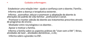 • Cuidados enfermagem:
Estabelecer uma relação inter - ajuda e confiança com o doente / família .
Informa sobre a doença e terapêutica existente .
Informa , aconselhar, educar e promover a adaptação do doente ás
alterações do padrão de vida familiar , profissional e social.
Promover e manter adesão do doente aos tratamentos prescritos através
de programas de ensino .
Mediador entre neurologista e os doentes .
Apoiar e motivar a família.
Informa a família sobre os aspectos práticos de “viver com o EM “; férias,
atividades de lazer , atividades domésticas , e etc;
Informa sobre a gravidez na EM .
 