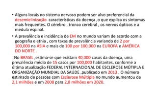 • Alguns locais no sistema nervoso podem ser alvo preferencial da
desemielinização características da doença ,o que explica os sintomas
mais frequentes. O cérebro , tronco cerebral , os nervos ópticos e a
medula espinal.
• A prevalência e incidência de EM no mundo variam de acordo com a
geografia e etnia , com taxas de prevalência variando de 2 por
100,000 na ÁSIA e mais de 100 por 100,000 na EUROPA e AMÉRICA
DO NORTE .
No BRASIL ,estima-se que existam 40,000 casos da doença, uma
prevalência média de 15 casos por 100,000 habitantes, conforme a
última atualização FEDERAL INTERNACIONAL DE ESCLEROSE MÚTIPLA E
ORGANIZAÇÃO MUNDIAL DA SAÚDE ,publicado em 2013 . O número
estimado de pessoas com Esclerose Múltipla no mundo aumentou de
2,1 milhões e em 2008 para 2,8 milhões em 2020.
 
