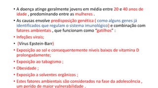 • A doença atinge geralmente jovens em média entre 20 e 40 anos de
idade , predominando entre as mulheres .
• As causas envolve predisposição genética ( como alguns genes já
identificados que regulam o sistema imunológico) e combinação com
fatores ambientais , que funcionam como “gatilhos” :
• Infeções virais;
• (Vírus Epstein-Barr)
• Exposição ao sol e consequentemente níveis baixos de vitamina D
prolongadamente;
• Exposição ao tabagismo ;
• Obesidade ;
• Exposição a solventes orgânicos ;
• Estes fatores ambientais são considerados na fase da adolescência ,
um perído de maior vulnerabilidade .
 
