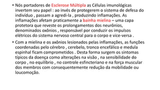 • Nós portadores de Esclerose Múltipla as Células imunológicas
invertem seu papel : ao invés de protegerem o sistema de defesa do
indivíduo , passam a agredi-la , produzindo inflamações. As
inflamações afetam praticamente a bainha mielina – uma capa
protetora que reveste os prolongamentos dos neurônios,
denominados oxônios , responsável por conduzir os impulsos
elétricos do sistema nervoso central para o corpo e vice-versa .
• Com a mielina e os axônios lesionados pelas inflamações, as funções
coordenadas pelo cérebro , cerebelo, tronco encefálico e medula
espinhal ficam comprometidos . Desta forma surgem os sintomas
típicos da doença como alterações na visão , na sensibilidade do
corpo , no equilíbrio , no controle esfincteriano e na força muscular
dos membros com consequentemente redução da mobilidade ou
loucomoção.
 