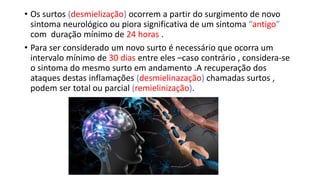 • Os surtos (desmielização) ocorrem a partir do surgimento de novo
sintoma neurológico ou piora significativa de um sintoma “antigo”
com duração mínimo de 24 horas .
• Para ser considerado um novo surto é necessário que ocorra um
intervalo mínimo de 30 dias entre eles –caso contrário , considera-se
o sintoma do mesmo surto em andamento .A recuperação dos
ataques destas inflamações (desmielinazação) chamadas surtos ,
podem ser total ou parcial (remielinização).
 