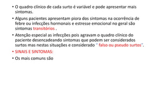 • O quadro clínico de cada surto é variável e pode apresentar mais
sintomas.
• Alguns pacientes apresentam piora dos sintomas na ocorrência de
febre ou infecções hormonais e estresse emocional no geral são
sintomas transitórios .
• Atenção especial as infecções pois agravam o quadro clínico do
paciente desencadeando sintomas que podem ser considerados
surtos mas nestas situações e considerado “ falso ou pseudo surtos”.
• SINAIS E SINTOMAS:
• Os mais comuns são
 