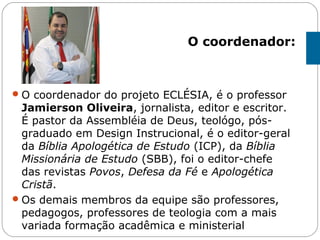 O coordenador do projeto ECLÉSIA, é o professor
Jamierson Oliveira, jornalista, editor e escritor.
É pastor da Assembléia de Deus, teológo, pós-
graduado em Design Instrucional, é o editor-geral
da Bíblia Apologética de Estudo (ICP), da Bíblia
Missionária de Estudo (SBB), foi o editor-chefe
das revistas Povos, Defesa da Fé e Apologética
Cristã.
Os demais membros da equipe são professores,
pedagogos, professores de teologia com a mais
variada formação acadêmica e ministerial
O coordenador:
 