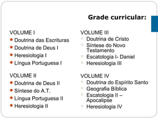 VOLUME I
Doutrina das Escrituras
Doutrina de Deus I
Heresiologia I
Língua Portuguesa I
VOLUME II
Doutrina de Deus II
Síntese do A.T.
Língua Portuguesa II
Heresiologia II
VOLUME III
 Doutrina de Cristo
 Síntese do Novo
Testamento
 Escatologia I- Daniel
 Heresiologia III
VOLUME IV
 Doutrina do Espírito Santo
 Geografia Bíblica
 Escatologia II –
Apocalipse
 Heresiologia IV
Grade curricular:
 