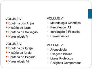 VOLUME V
Doutrina dos Anjos
História de Israel
Doutrina da Salvação
Heresiologia V
VOLUME VI
Doutrina da Igreja
História da Igreja
Doutrina do Pecado
Heresiologia VI
VOLUME VII
 Metodologia Científica
 Pentateuco AT
 Introdução à Filosofia
 Hermenêutica
VOLUME VIII
 Arqueologia
 Exegese Bíblica
 Livros Proféticos
 Religiões Comparadas
 