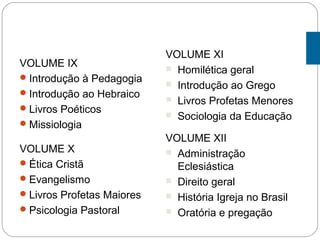 VOLUME IX
Introdução à Pedagogia
Introdução ao Hebraico
Livros Poéticos
Missiologia
VOLUME X
Ética Cristã
Evangelismo
Livros Profetas Maiores
Psicologia Pastoral
VOLUME XI
 Homilética geral
 Introdução ao Grego
 Livros Profetas Menores
 Sociologia da Educação
VOLUME XII
 Administração
Eclesiástica
 Direito geral
 História Igreja no Brasil
 Oratória e pregação
 