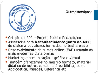 Criação do PPP – Projeto Político Pedagógico
Assessoria para Reconhecimento junto ao MEC
do diploma dos alunos formados no bacharelado
Desenvolvimento de cursos online (EAD) usando as
mais modernas plataformas
Marketing e comunicação – gráfica e virtual
Também oferecemos no mesmo formato, material
didático de outros cursos na área bíblica, como
Apologética, Missões, Liderança etc
Outros serviços:
 