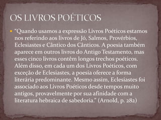  “Quando usamos a expressão Livros Poéticos estamos
nos referindo aos livros de Jó, Salmos, Provérbios,
Eclesiastes e Cântico dos Cânticos. A poesia também
aparece em outros livros do Antigo Testamento, mas
esses cinco livros contêm longos trechos poéticos.
Além disso, em cada um dos Livros Poéticos, com
exceção de Eclesiastes, a poesia oferece a forma
literária predominante. Mesmo assim, Eclesiastes foi
associado aos Livros Poéticos desde tempos muito
antigos, provavelmente por sua afinidade com a
literatura hebraica de sabedoria.” (Arnold, p. 282)
 
