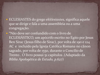  ECLESIASTES do grego ekklesiastes, significa aquele
que se dirige e fala a uma assembleia ou a uma
congregação.
 “Não deve ser confundido com o livro de
ECLESIÁSTICO, um apócrifo escrito no Egito por Jesus
Ben Sirac (Jesus filho de Sirac), por volta de 190 e 124
AC e incluído pela Igreja Católica Romana no cânon
sagrado, por volta de 1550, durante o Concílio de
Trento . O livro possui 51 capítulos .(Adaptado da
Bíblia Apologética de Estudo, p.627)
 