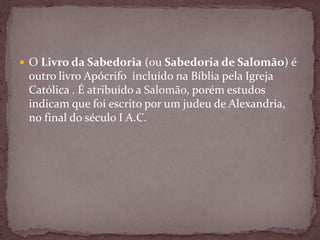  O Livro da Sabedoria (ou Sabedoria de Salomão) é
outro livro Apócrifo incluído na Bíblia pela Igreja
Católica . É atribuído a Salomão, porém estudos
indicam que foi escrito por um judeu de Alexandria,
no final do século I A.C.
 