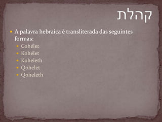  A palavra hebraica é transliterada das seguintes
formas:
 Cohélet
 Kohélet
 Koheleth
 Qohelet
 Qoheleth
 