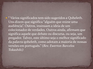  “ Vários significados tem sido sugeridos a Qoheleth.
Uns dizem que significa “alguém que reúne uma
audiência”. Outros, insinuam a ideia de um
colecionador de verdades. Outros ainda, afirmam que
significa aquele que debate ou discursa, ou seja, um
pregador. Talvez, este último seja o melhor significado
da palavra qoheleth, como adotam a maioria de nossas
versões em português.” (Rev. Ewerton Barcelos
Tokashiki)
 