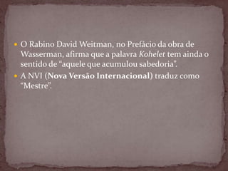  O Rabino David Weitman, no Prefácio da obra de
Wasserman, afirma que a palavra Kohelet tem ainda o
sentido de “aquele que acumulou sabedoria”.
 A NVI (Nova Versão Internacional) traduz como
“Mestre”.
 