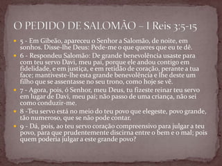  5 - Em Gibeão, apareceu o Senhor a Salomão, de noite, em
sonhos. Disse-lhe Deus: Pede-me o que queres que eu te dê.
 6 - Respondeu Salomão: De grande benevolência usaste para
com teu servo Davi, meu pai, porque ele andou contigo em
fidelidade, e em justiça, e em retidão de coração, perante a tua
face; mantiveste-lhe esta grande benevolência e lhe deste um
filho que se assentasse no seu trono, como hoje se vê.
 7 - Agora, pois, ó Senhor, meu Deus, tu fizeste reinar teu servo
em lugar de Davi, meu pai; não passo de uma criança, não sei
como conduzir-me.
 8 -Teu servo está no meio do teu povo que elegeste, povo grande,
tão numeroso, que se não pode contar.
 9 - Dá, pois, ao teu servo coração compreensivo para julgar a teu
povo, para que prudentemente discirna entre o bem e o mal; pois
quem poderia julgar a este grande povo?
 