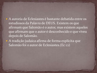  A autoria de Eclesiastes é bastante debatida entre os
estudiosos da Palavra de DEUS. Existem os que
afirmam que Salomão é o autor, mas existem aqueles
que afirmam que o autor é desconhecido e que viveu
depois de Salomão.
 A tradição judaica afirma de forma explícita que
Salomão foi o autor de Eclesiastes.(Ec 1:1)
 