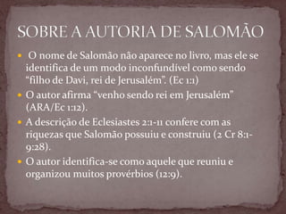  O nome de Salomão não aparece no livro, mas ele se
identifica de um modo inconfundível como sendo
“filho de Davi, rei de Jerusalém”. (Ec 1:1)
 O autor afirma “venho sendo rei em Jerusalém”
(ARA/Ec 1:12).
 A descrição de Eclesiastes 2:1-11 confere com as
riquezas que Salomão possuiu e construiu (2 Cr 8:1-
9:28).
 O autor identifica-se como aquele que reuniu e
organizou muitos provérbios (12:9).
 