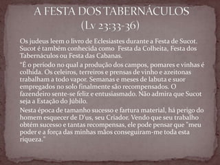 Os judeus leem o livro de Eclesiastes durante a Festa de Sucot.
Sucot é também conhecida como Festa da Colheita, Festa dos
Tabernáculos ou Festa das Cabanas.
“É o período no qual a produção dos campos, pomares e vinhas é
colhida. Os celeiros, terreiros e prensas de vinho e azeitonas
trabalham a todo vapor. Semanas e meses de labuta e suor
empregados no solo finalmente são recompensados. O
fazendeiro sente-se feliz e entusiasmado. Não admira que Sucot
seja a Estação do Júbilo.
Nesta época de tamanho sucesso e fartura material, há perigo do
homem esquecer de D'us, seu Criador. Vendo que seu trabalho
obtém sucesso e tantas recompensas, ele pode pensar que "meu
poder e a força das minhas mãos conseguiram-me toda esta
riqueza."
 