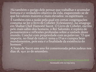 Há também o perigo dele pensar que trabalhar e acumular
fortuna é o verdadeiro objetivo da vida, esquecendo-se de
que há valores maiores e mais elevados: os espirituais. ...
É também esta a razão pela qual em certas congregações
costuma-se ler o livro de Cohelet (Eclesíastes), na sinagoga
em Shabat Chol Hamoêd Sucot. O Livro de Cohelet, escrito
pelo mais sábio dos homens, o Rei Salomão, é repleto de
pensamentos e reflexões profundas sobre a vaidade deste
mundo. Conclui com propriedade com as palavras: "O que
importa, no final de tudo é: tema a D'us e cumpra Seus
mandamentos, pois esta é a finalidade da existência do
homem.”
A Festa de Sucot este ano foi comemorada pelos judeus nos
dias 18, 19 e 20 de setembro.
http://www.chabad.org.br/datas/sucot/suc002.html
Acessado em 01/09/2013
 