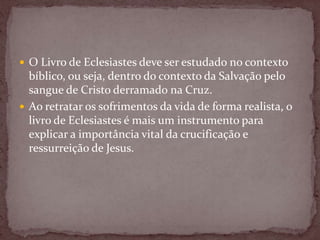  O Livro de Eclesiastes deve ser estudado no contexto
bíblico, ou seja, dentro do contexto da Salvação pelo
sangue de Cristo derramado na Cruz.
 Ao retratar os sofrimentos da vida de forma realista, o
livro de Eclesiastes é mais um instrumento para
explicar a importância vital da crucificação e
ressurreição de Jesus.
 