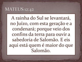 A rainha do Sul se levantará,
no Juízo, com esta geração e a
condenará; porque veio dos
confins da terra para ouvir a
sabedoria de Salomão. E eis
aqui está quem é maior do que
Salomão.
 