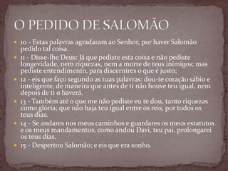  10 - Estas palavras agradaram ao Senhor, por haver Salomão
pedido tal coisa.
 11 - Disse-lhe Deus: Já que pediste esta coisa e não pediste
longevidade, nem riquezas, nem a morte de teus inimigos; mas
pediste entendimento, para discernires o que é justo;
 12 - eis que faço segundo as tuas palavras: dou-te coração sábio e
inteligente, de maneira que antes de ti não houve teu igual, nem
depois de ti o haverá.
 13 - Também até o que me não pediste eu te dou, tanto riquezas
como glória; que não haja teu igual entre os reis, por todos os
teus dias.
 14 - Se andares nos meus caminhos e guardares os meus estatutos
e os meus mandamentos, como andou Davi, teu pai, prolongarei
os teus dias.
 15 - Despertou Salomão; e eis que era sonho.
 