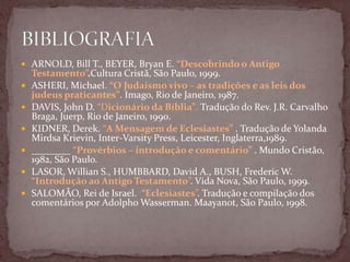  ARNOLD, Bill T., BEYER, Bryan E. “Descobrindo o Antigo
Testamento”.Cultura Cristã, São Paulo, 1999.
 ASHERI, Michael. “O Judaísmo vivo – as tradições e as leis dos
judeus praticantes”. Imago, Rio de Janeiro, 1987.
 DAVIS, John D. “Dicionário da Bíblia”. Tradução do Rev. J.R. Carvalho
Braga, Juerp, Rio de Janeiro, 1990.
 KIDNER, Derek. “A Mensagem de Eclesiastes” . Tradução de Yolanda
Mirdsa Krievin, Inter-Varsity Press, Leicester, Inglaterra,1989.
 ________ “Provérbios – introdução e comentário” . Mundo Cristão,
1982, São Paulo.
 LASOR, Willian S., HUMBBARD, David A., BUSH, Frederic W.
“Introdução ao Antigo Testamento”. Vida Nova, São Paulo, 1999.
 SALOMÃO, Rei de Israel. “Eclesiastes”. Tradução e compilação dos
comentários por Adolpho Wasserman. Maayanot, São Paulo, 1998.
 