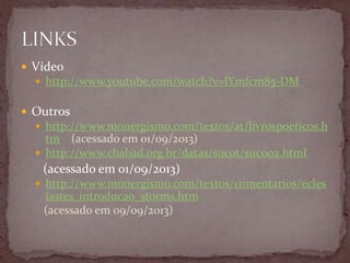  Vídeo
 http://www.youtube.com/watch?v=lYmfcm85-DM
 Outros
 http://www.monergismo.com/textos/at/livrospoeticos.h
tm (acessado em 01/09/2013)
 http://www.chabad.org.br/datas/sucot/suc002.html
(acessado em 01/09/2013)
 http://www.monergismo.com/textos/comentarios/ecles
iastes_introducao_storms.htm
(acessado em 09/09/2013)
 