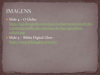  Slide 4 – O Globo
http://oglobo.globo.com/pais/noblat/posts/2008/06/1
7/pintura-sonho-de-salomao-de-luca-giordano-
108516.asp
 Slide 5 - Bíblia Digital Glow -
http://www.bibliaglow.com.br/
 