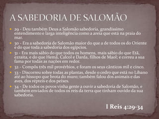  29 - Deu também Deus a Salomão sabedoria, grandíssimo
entendimento e larga inteligência como a areia que está na praia do
mar.
 30 - Era a sabedoria de Salomão maior do que a de todos os do Oriente
e do que toda a sabedoria dos egípcios.
 31 - Era mais sábio do que todos os homens, mais sábio do que Etã,
ezraíta, e do que Hemã, Calcol e Darda, filhos de Maol; e correu a sua
fama por todas as nações em redor.
 32 - Compôs três mil provérbios, e foram os seus cânticos mil e cinco.
 33 - Discorreu sobre todas as plantas, desde o cedro que está no Líbano
até ao hissopo que brota do muro; também falou dos animais e das
aves, dos répteis e dos peixes.
 34 - De todos os povos vinha gente a ouvir a sabedoria de Salomão, e
também enviados de todos os reis da terra que tinham ouvido da sua
sabedoria.
I Reis 4:29-34
 