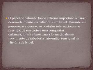  O papel de Salomão foi de extrema importância para o
desenvolvimento da Sabedoria em Israel. Durante seu
governo, as riquezas, os contatos internacionais, o
prestígio de sua corte e suas conquistas
culturais, foram a base para a formação de um
movimento de sabedoria , até então, sem igual na
História de Israel.
 