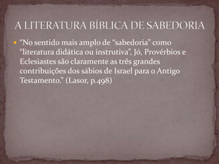  “No sentido mais amplo de “sabedoria” como
“literatura didática ou instrutiva”, Jó, Provérbios e
Eclesiastes são claramente as três grandes
contribuições dos sábios de Israel para o Antigo
Testamento.” (Lasor, p.498)
 